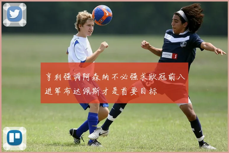 亨利强调阿森纳不必强求欧冠前八进军布达佩斯才是首要目标