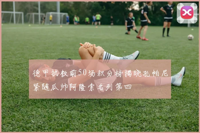 德甲执教前50场积分榜揭晓孔帕尼紧随瓜帅阿隆索名列第四