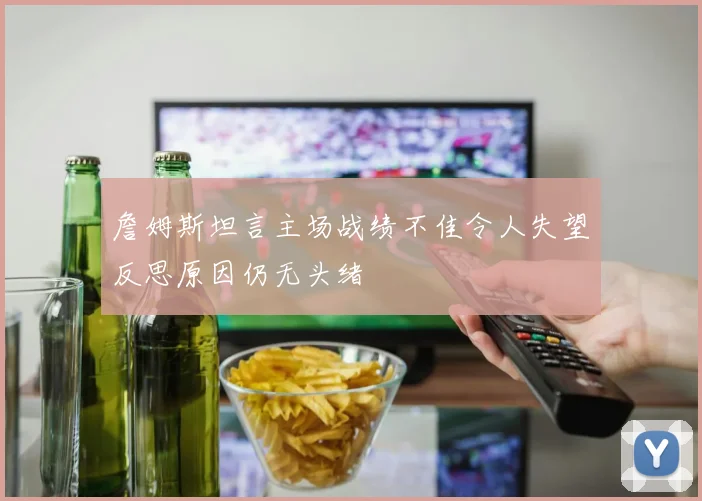 詹姆斯坦言主场战绩不佳令人失望反思原因仍无头绪