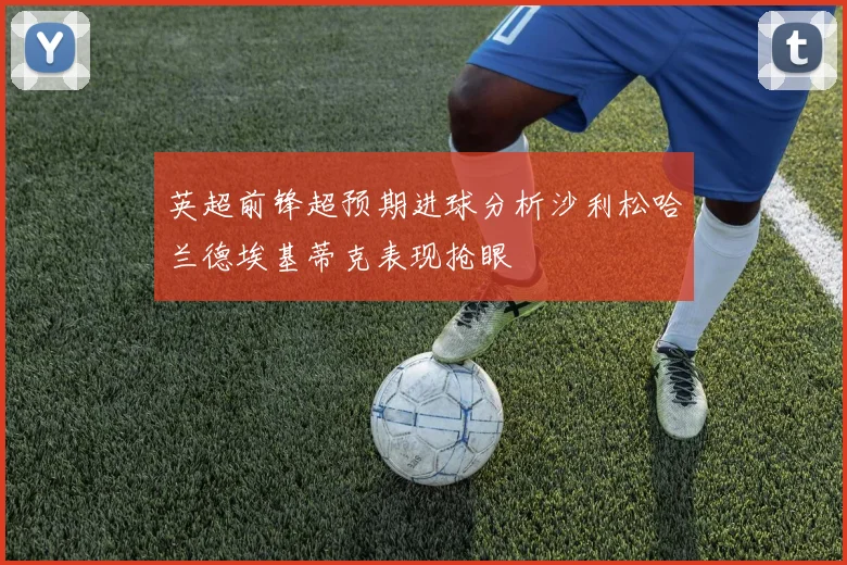 英超前锋超预期进球分析沙利松哈兰德埃基蒂克表现抢眼