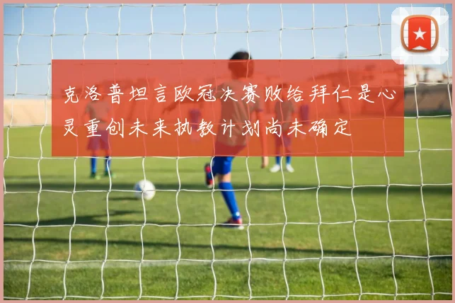 克洛普坦言欧冠决赛败给拜仁是心灵重创未来执教计划尚未确定