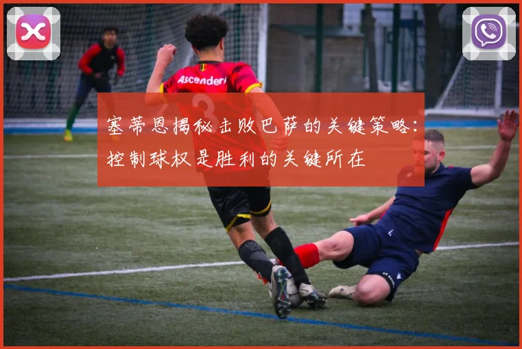 塞蒂恩揭秘击败巴萨的关键策略：控制球权是胜利的关键所在