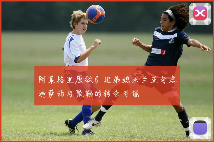 阿莱格里原欲引进弟媳米兰正考虑迪萨西与聚勒的转会可能