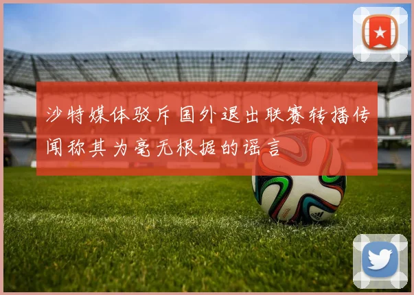 沙特媒体驳斥国外退出联赛转播传闻称其为毫无根据的谣言