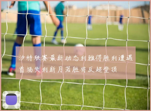 沙特联赛最新动态利雅得胜利遭遇首场失利新月若胜将反超登顶