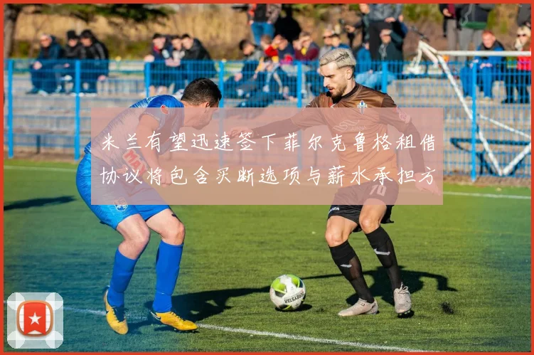 米兰有望迅速签下菲尔克鲁格租借协议将包含买断选项与薪水承担方案
