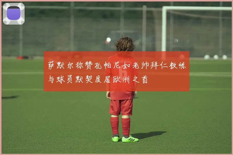 萨默尔称赞孔帕尼如老帅拜仁教练与球员默契度居欧洲之首
