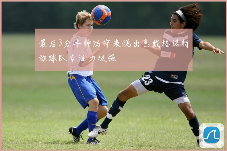 最后3分半钟防守表现出色戴格诺特称球队专注力极强