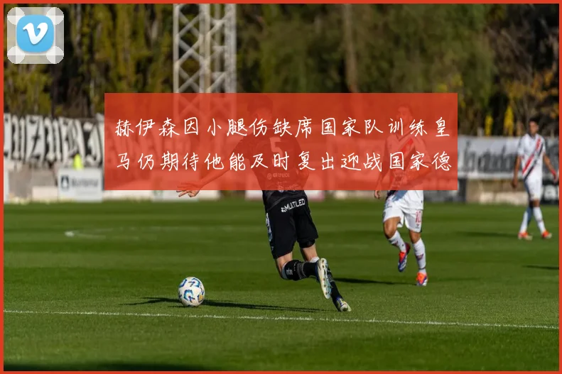 赫伊森因小腿伤缺席国家队训练皇马仍期待他能及时复出迎战国家德比