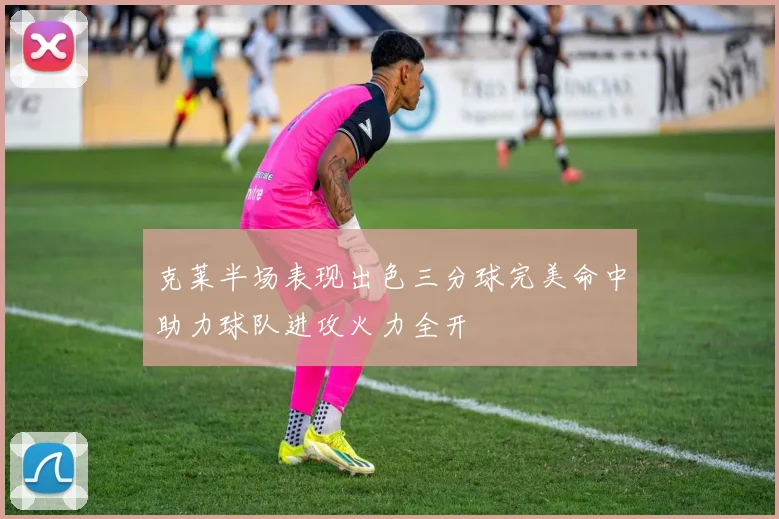 克莱半场表现出色三分球完美命中助力球队进攻火力全开