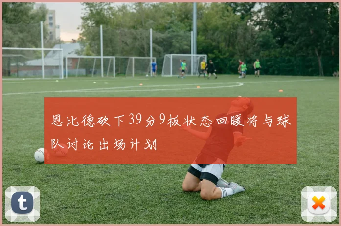 恩比德砍下39分9板状态回暖将与球队讨论出场计划