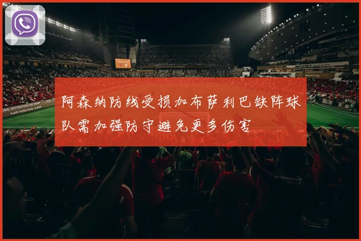 阿森纳防线受损加布萨利巴缺阵球队需加强防守避免更多伤害