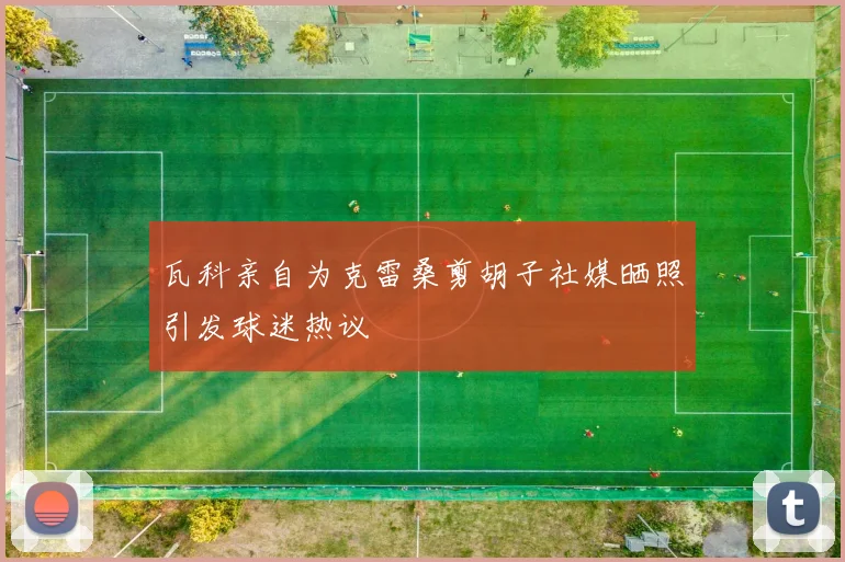 瓦科亲自为克雷桑剪胡子社媒晒照引发球迷热议