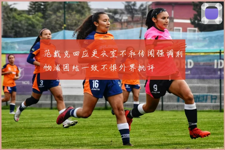 范戴克回应更衣室不和传闻强调利物浦团结一致不惧外界批评