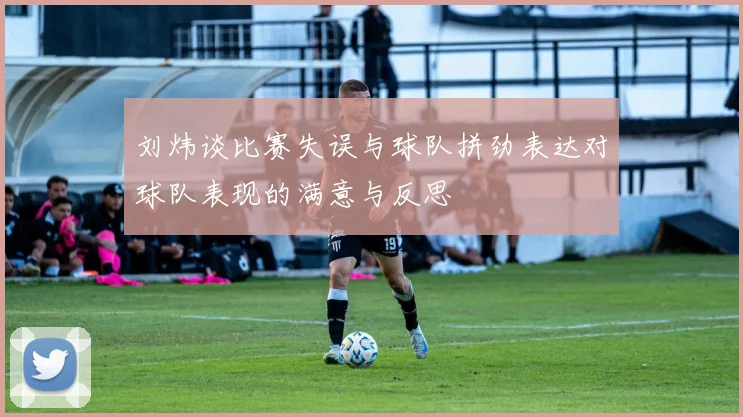 刘炜谈比赛失误与球队拼劲表达对球队表现的满意与反思