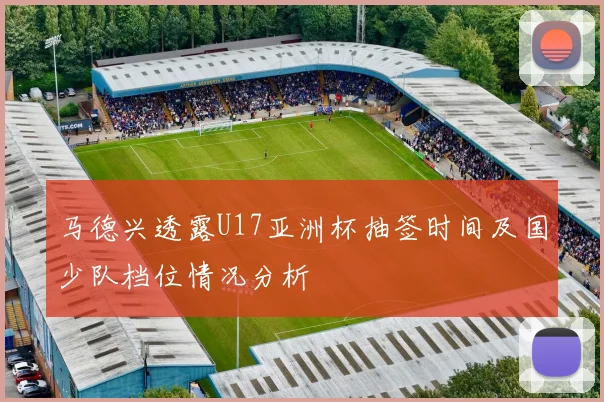 马德兴透露U17亚洲杯抽签时间及国少队档位情况分析