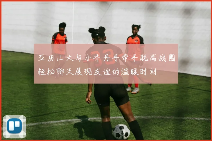 亚历山大与小乔丹手牵手脱离战圈轻松聊天展现友谊的温暖时刻