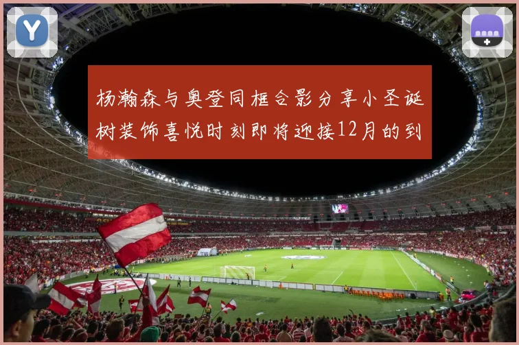杨瀚森与奥登同框合影分享小圣诞树装饰喜悦时刻即将迎接12月的到来