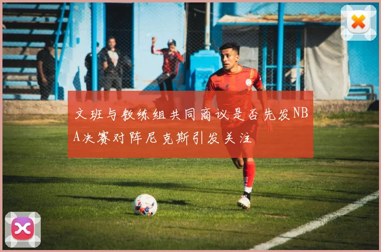 文班与教练组共同商议是否先发NBA决赛对阵尼克斯引发关注