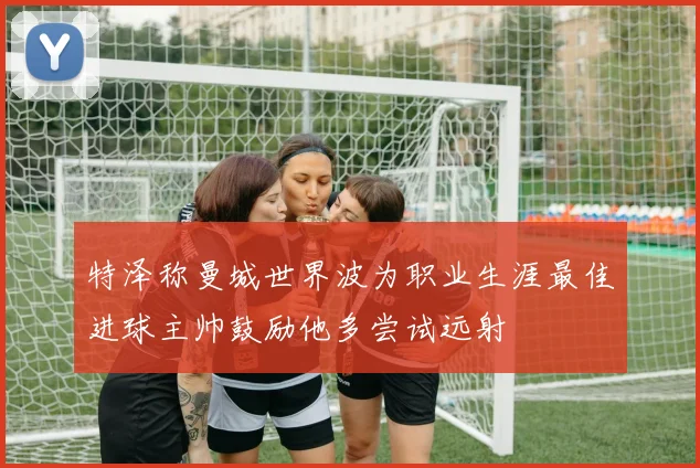 特泽称曼城世界波为职业生涯最佳进球主帅鼓励他多尝试远射