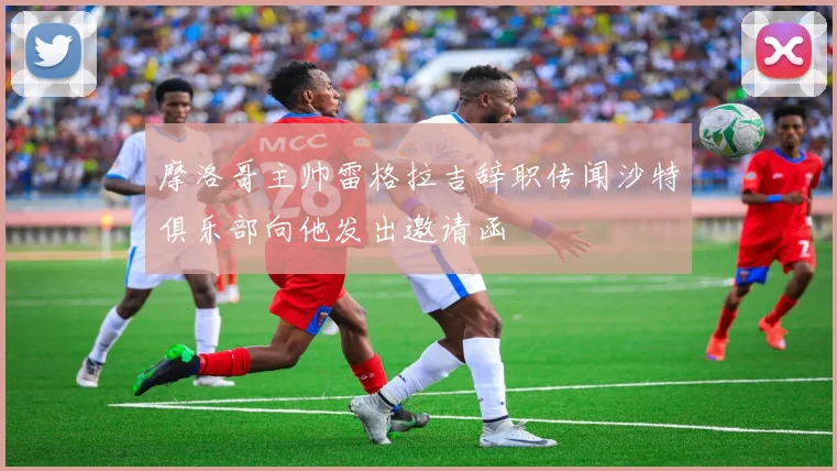 摩洛哥主帅雷格拉吉辞职传闻沙特俱乐部向他发出邀请函