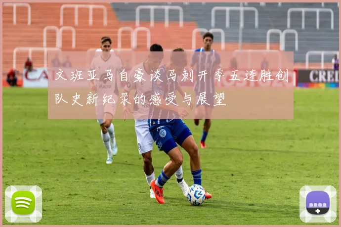 文班亚马自豪谈马刺开季五连胜创队史新纪录的感受与展望