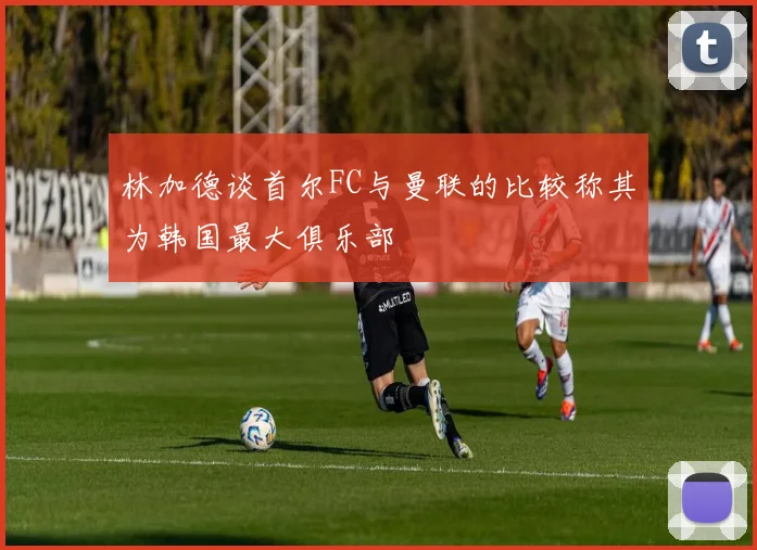 林加德谈首尔FC与曼联的比较称其为韩国最大俱乐部