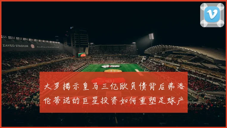 大罗揭示皇马三亿欧负债背后弗洛伦蒂诺的巨星投资如何重塑足球产业