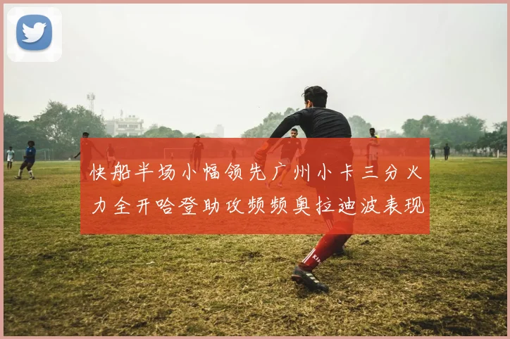 快船半场小幅领先广州小卡三分火力全开哈登助攻频频奥拉迪波表现抢眼