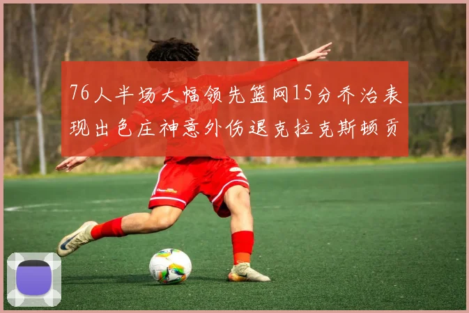 76人半场大幅领先篮网15分乔治表现出色庄神意外伤退克拉克斯顿贡献12分