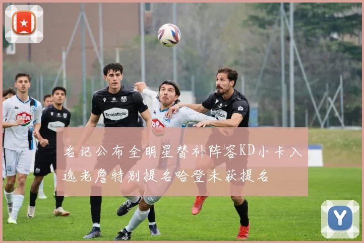 名记公布全明星替补阵容KD小卡入选老詹特别提名哈登未获提名