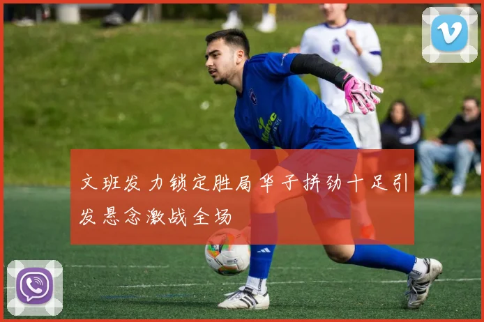 文班发力锁定胜局华子拼劲十足引发悬念激战全场