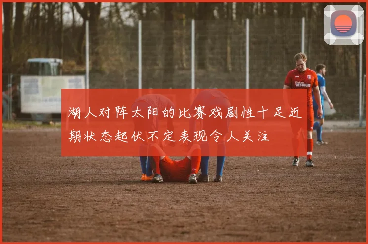 湖人对阵太阳的比赛戏剧性十足近期状态起伏不定表现令人关注