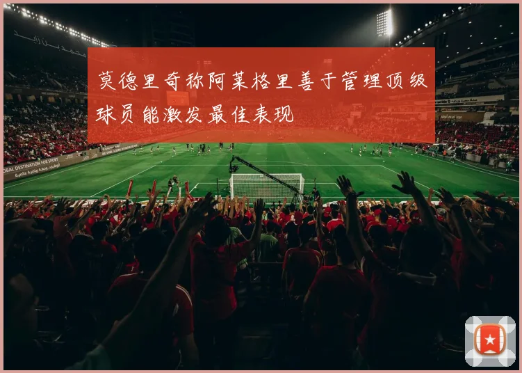 莫德里奇称阿莱格里善于管理顶级球员能激发最佳表现