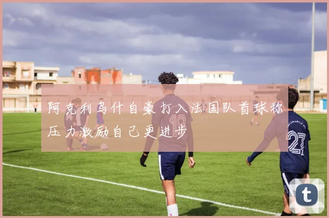 阿克利乌什自豪打入法国队首球称压力激励自己更进步