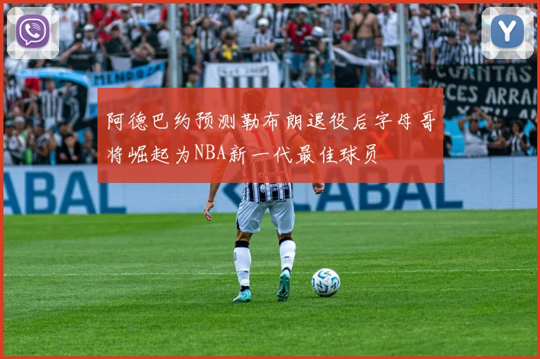 阿德巴约预测勒布朗退役后字母哥将崛起为NBA新一代最佳球员