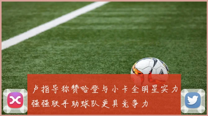 卢指导称赞哈登与小卡全明星实力强强联手助球队更具竞争力