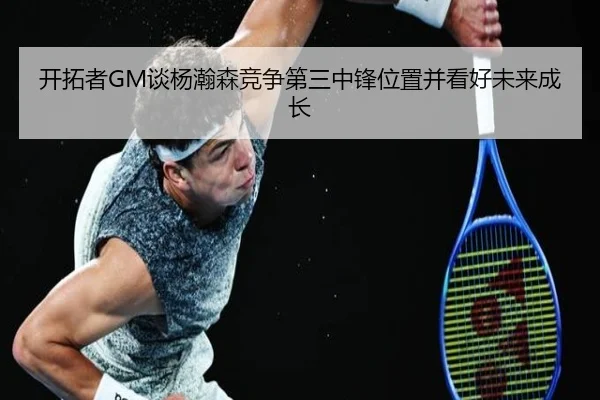 开拓者GM谈杨瀚森竞争第三中锋位置并看好未来成长 - kaiyun